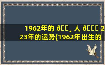 1962年的 🌸 人 🐕 2023年的运势(1962年出生的人在2020年的运势)